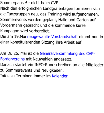Sommerpause! - nicht beim CVP.  Nach den erfolgreichen Landgrafentagen formieren sich die Tanzgruppen neu, das Training wird aufgenommen, Sommerevents werden geplant, Halle und Garten auf Vordermann gebracht und die kommende kurze Kampagne wird vorbereitet. Die am 19.Mai neugewählte Vorstandschaft nimmt nun in einer konstituierenden Sitzung ihre Arbeit auf  Am Di. 26. Mai ist die Generalversammlung des CVP-Fördervereins mit Neuwahlen angesetzt. Danach startet ein INFO-Rundschreiben an alle Mitglieder zu Sommerevents und Neuigkeiten. Infos zu Terminen immer im Kalender